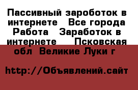 Пассивный зароботок в интернете - Все города Работа » Заработок в интернете   . Псковская обл.,Великие Луки г.